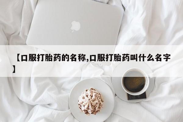 流产药购买联系【口服打胎药的名称,口服打胎药叫什么名字】