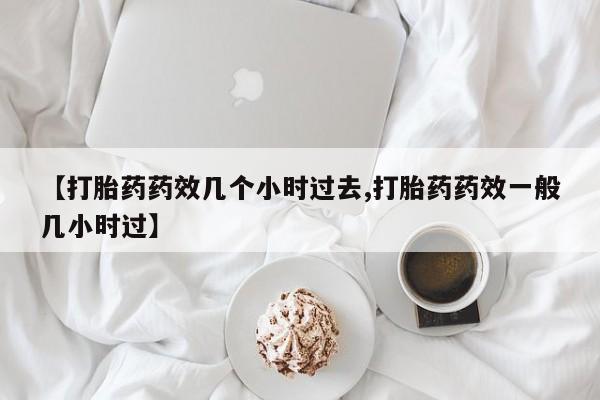 流产药购买联系【打胎药药效几个小时过去,打胎药药效一般几小时过】