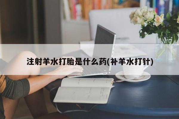 流产药购买联系注射羊水打胎是什么药(补羊水打针)
