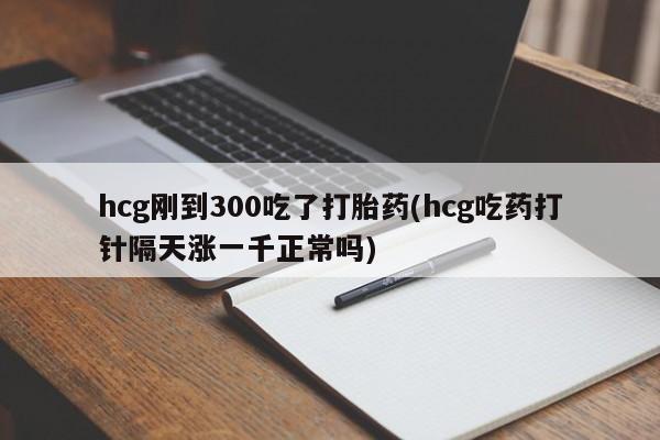 流产药购买联系hcg刚到300吃了打胎药(hcg吃药打针隔天涨一千正常吗)