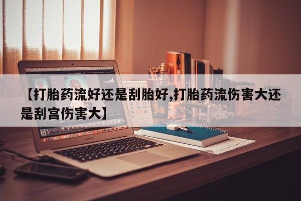 流产药购买联系【打胎药流好还是刮胎好,打胎药流伤害大还是刮宫伤害大】