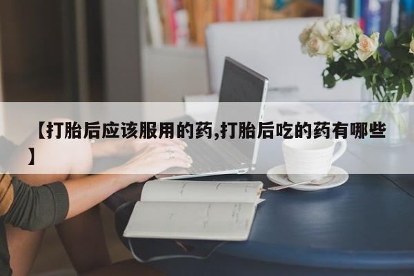 流产药购买联系【打胎后应该服用的药,打胎后吃的药有哪些】