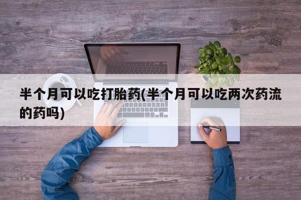 流产药购买联系半个月可以吃打胎药(半个月可以吃两次药流的药吗)