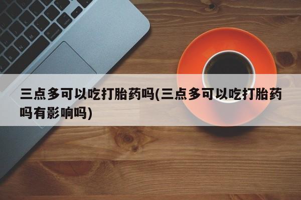 流产药购买联系三点多可以吃打胎药吗(三点多可以吃打胎药吗有影响吗)