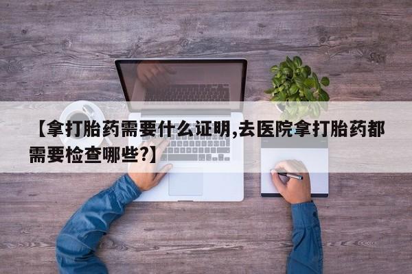 流产药购买联系【拿打胎药需要什么证明,去医院拿打胎药都需要检查哪些?】
