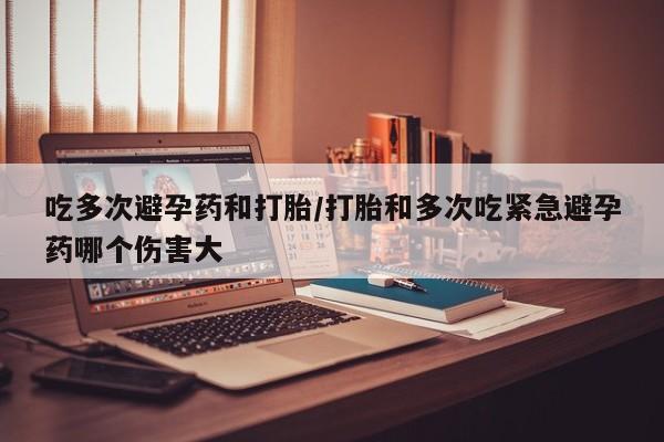 流产药购买联系吃多次避孕药和打胎/打胎和多次吃紧急避孕药哪个伤害大