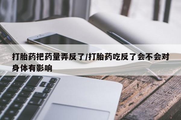 流产药购买联系打胎药把药量弄反了/打胎药吃反了会不会对身体有影响