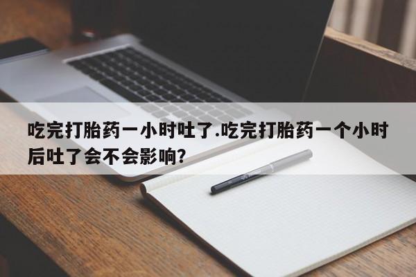 流产药购买联系吃完打胎药一小时吐了.吃完打胎药一个小时后吐了会不会影响？