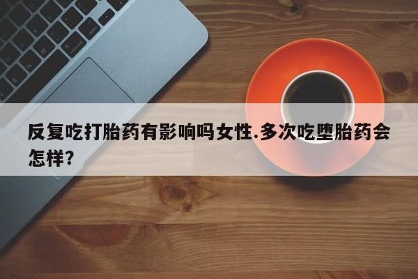 流产药购买联系反复吃打胎药有影响吗女性.多次吃堕胎药会怎样？