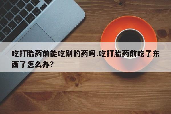 流产药购买联系吃打胎药前能吃别的药吗.吃打胎药前吃了东西了怎么办？