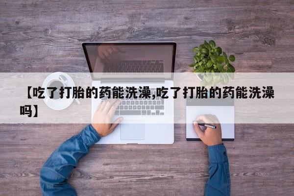 流产药购买联系【吃了打胎的药能洗澡,吃了打胎的药能洗澡吗】