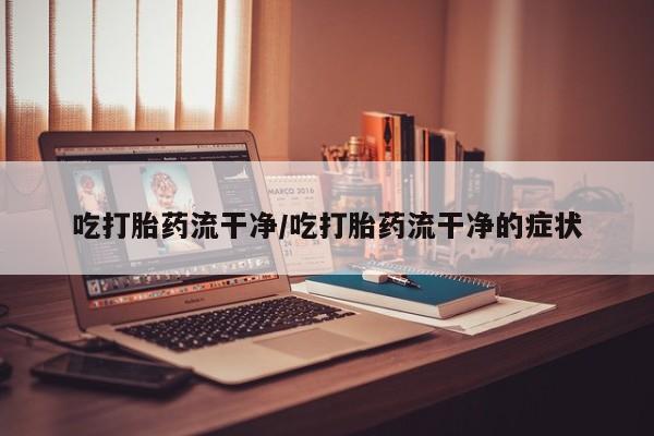 流产药购买联系吃打胎药流干净/吃打胎药流干净的症状