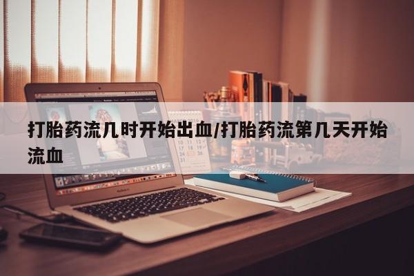 流产药购买联系打胎药流几时开始出血/打胎药流第几天开始流血