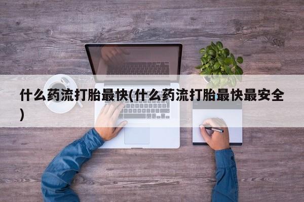 流产药购买联系什么药流打胎最快(什么药流打胎最快最安全)