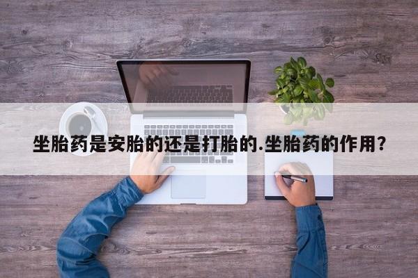 流产药购买联系坐胎药是安胎的还是打胎的.坐胎药的作用？
