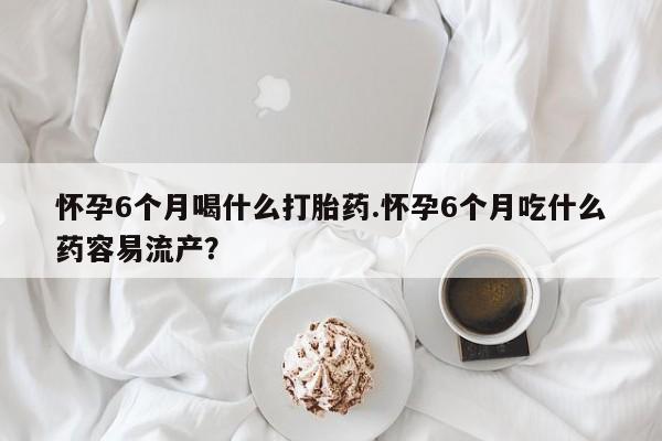 流产药购买联系怀孕6个月喝什么打胎药.怀孕6个月吃什么药容易流产？