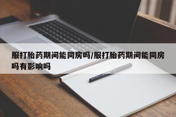 流产药购买联系服打胎药期间能同房吗/服打胎药期间能同房吗有影响吗
