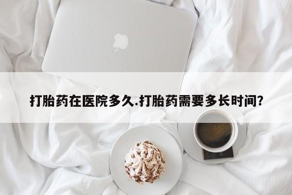 流产药购买联系打胎药在医院多久.打胎药需要多长时间？