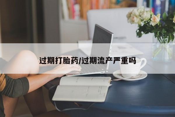 流产药购买联系过期打胎药/过期流产严重吗