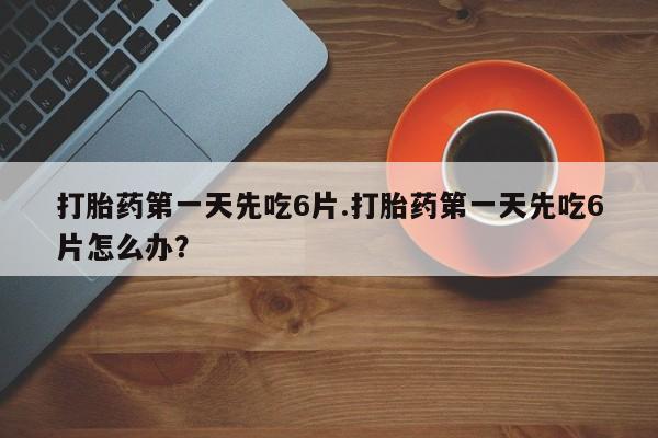 流产药购买联系打胎药第一天先吃6片.打胎药第一天先吃6片怎么办？