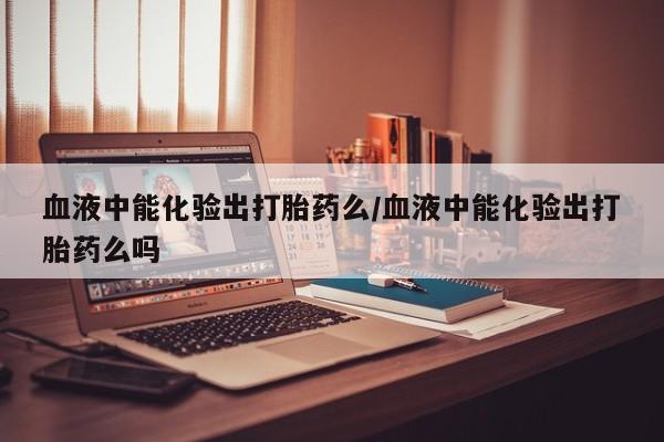 流产药购买联系血液中能化验出打胎药么/血液中能化验出打胎药么吗