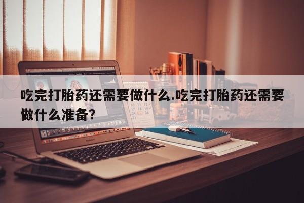 流产药购买联系吃完打胎药还需要做什么.吃完打胎药还需要做什么准备？