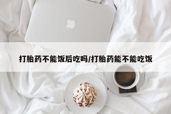流产药购买联系打胎药不能饭后吃吗/打胎药能不能吃饭