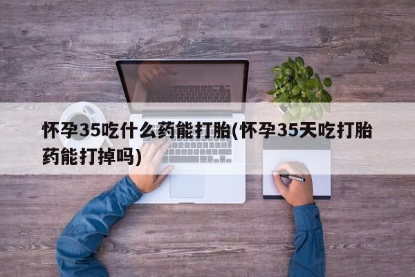 流产药购买联系怀孕35吃什么药能打胎(怀孕35天吃打胎药能打掉吗)