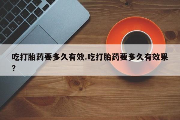 流产药购买联系吃打胎药要多久有效.吃打胎药要多久有效果？