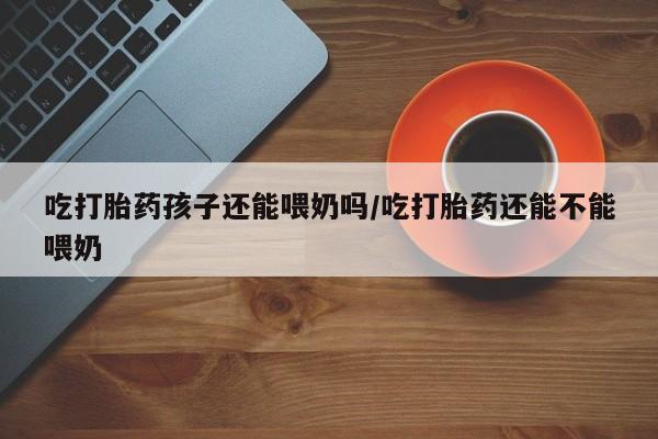 流产药购买联系吃打胎药孩子还能喂奶吗/吃打胎药还能不能喂奶