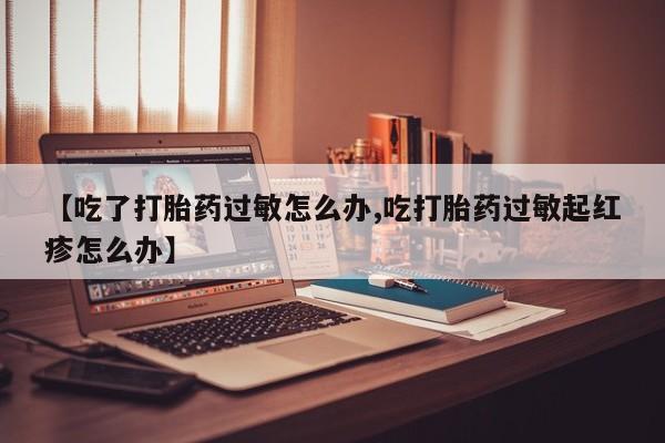 流产药购买联系【吃了打胎药过敏怎么办,吃打胎药过敏起红疹怎么办】