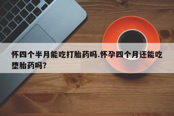 流产药购买联系怀四个半月能吃打胎药吗.怀孕四个月还能吃堕胎药吗？