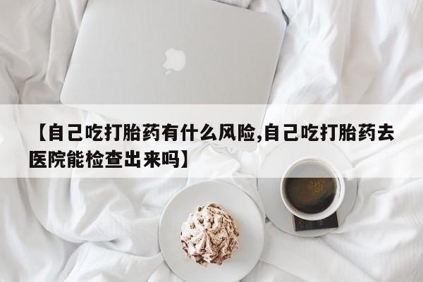 流产药购买联系【自己吃打胎药有什么风险,自己吃打胎药去医院能检查出来吗】