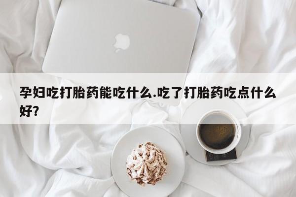 流产药购买联系孕妇吃打胎药能吃什么.吃了打胎药吃点什么好？