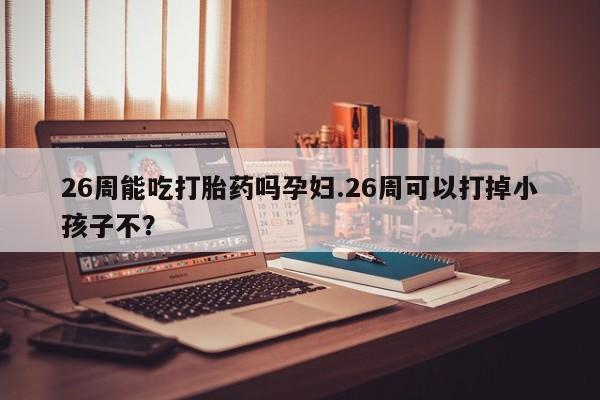 流产药购买联系26周能吃打胎药吗孕妇.26周可以打掉小孩子不？