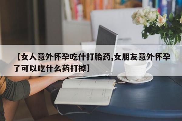 流产药购买联系【女人意外怀孕吃什打胎药,女朋友意外怀孕了可以吃什么药打掉】