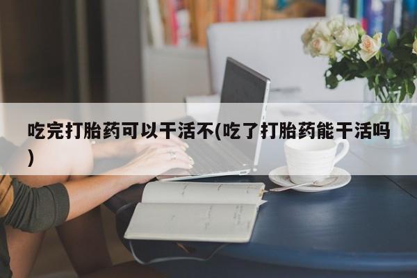 流产药购买联系吃完打胎药可以干活不(吃了打胎药能干活吗)