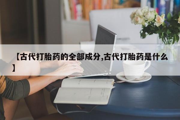 流产药购买联系【古代打胎药的全部成分,古代打胎药是什么】