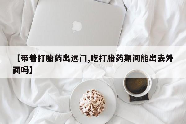 流产药购买联系【带着打胎药出远门,吃打胎药期间能出去外面吗】