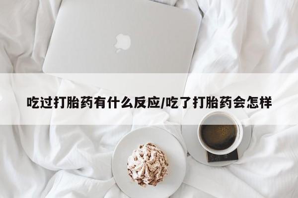 流产药购买联系吃过打胎药有什么反应/吃了打胎药会怎样