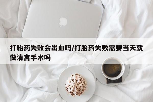 流产药购买联系打胎药失败会出血吗/打胎药失败需要当天就做清宫手术吗