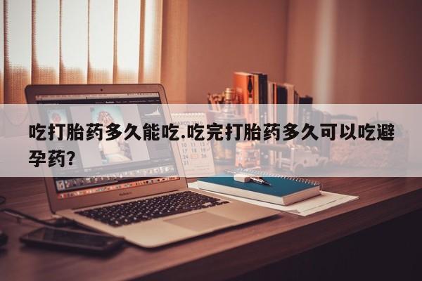 流产药购买联系吃打胎药多久能吃.吃完打胎药多久可以吃避孕药？