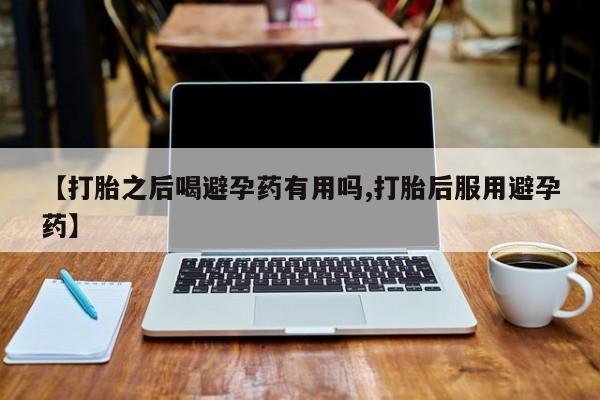 流产药购买联系【打胎之后喝避孕药有用吗,打胎后服用避孕药】