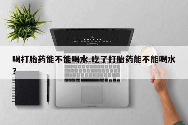 流产药购买联系喝打胎药能不能喝水.吃了打胎药能不能喝水？