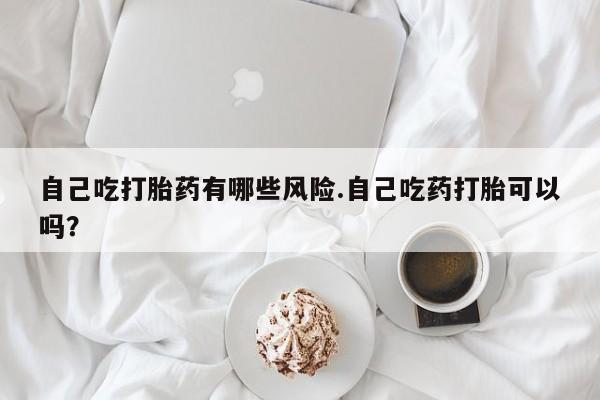 流产药购买联系自己吃打胎药有哪些风险.自己吃药打胎可以吗？