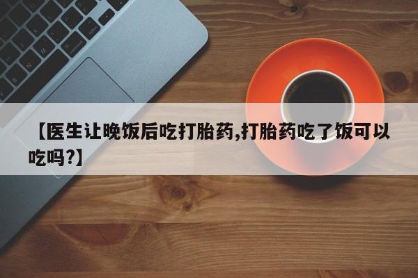流产药购买联系【医生让晚饭后吃打胎药,打胎药吃了饭可以吃吗?】