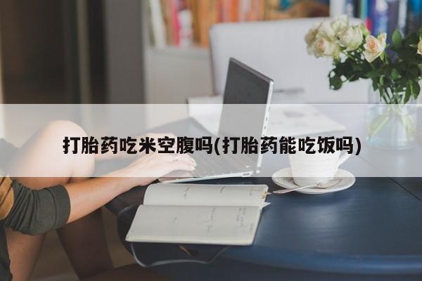流产药购买联系打胎药吃米空腹吗(打胎药能吃饭吗)