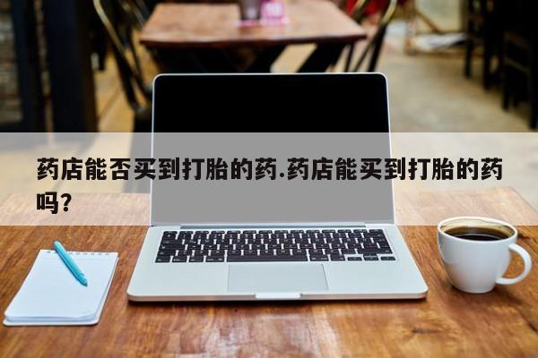 流产药购买联系药店能否买到打胎的药.药店能买到打胎的药吗？