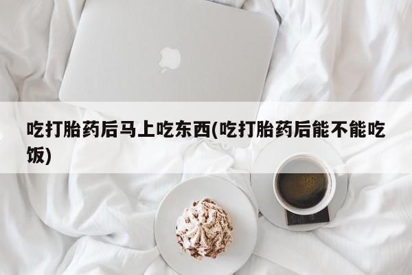 流产药购买联系吃打胎药后马上吃东西(吃打胎药后能不能吃饭)