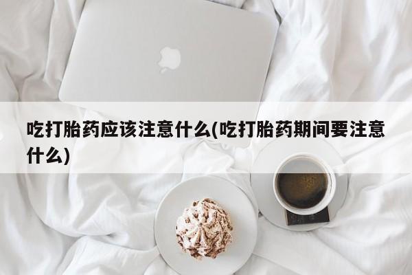 流产药购买联系吃打胎药应该注意什么(吃打胎药期间要注意什么)